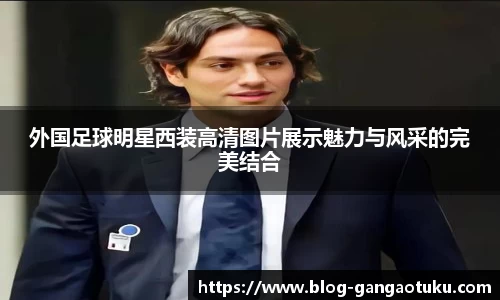 外国足球明星西装高清图片展示魅力与风采的完美结合